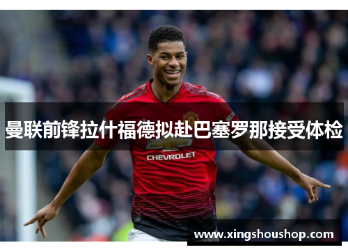 曼联前锋拉什福德拟赴巴塞罗那接受体检